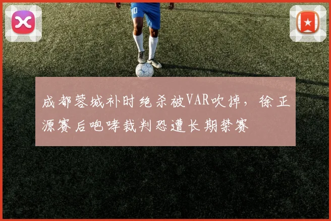 成都蓉城补时绝杀被VAR吹掉，徐正源赛后咆哮裁判恐遭长期禁赛