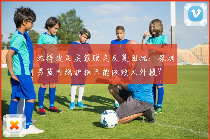 沈梓捷足底筋膜炎反复困扰，深圳男篮内线护框只能依赖大外援？