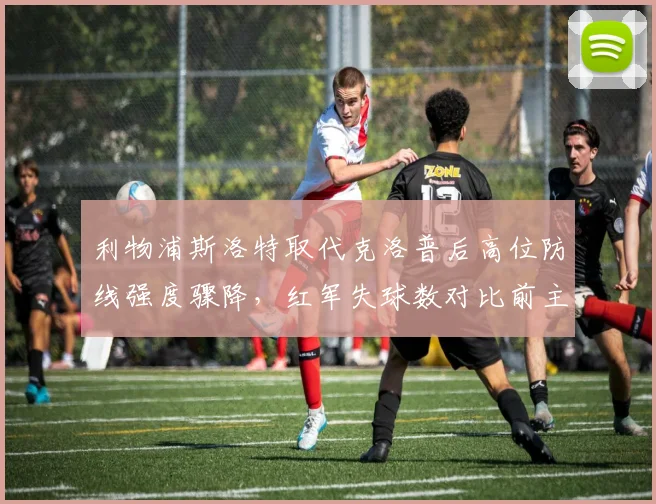 利物浦斯洛特取代克洛普后高位防线强度骤降，红军失球数对比前主帅时期暴露战术短板