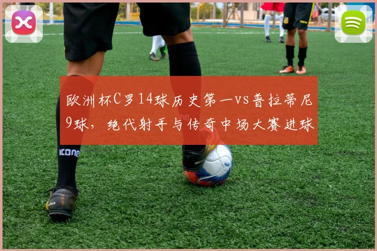 欧洲杯C罗14球历史第一vs普拉蒂尼9球，绝代射手与传奇中场大赛进球效率对比