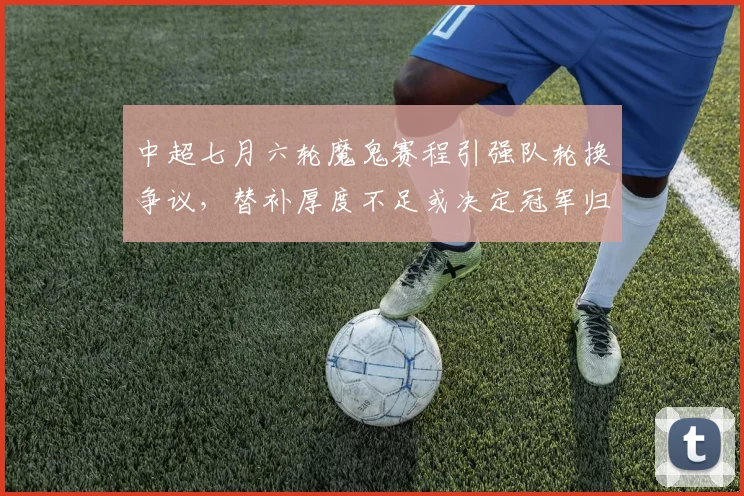 中超七月六轮魔鬼赛程引强队轮换争议，替补厚度不足或决定冠军归属
