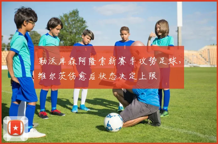 勒沃库森阿隆索新赛季攻势足球，维尔茨伤愈后状态决定上限