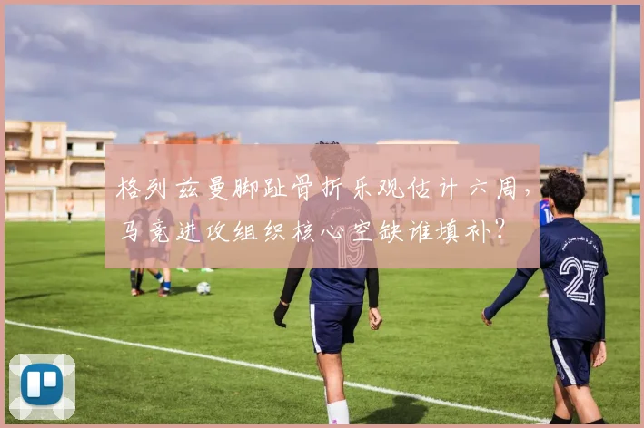 格列兹曼脚趾骨折乐观估计六周，马竞进攻组织核心空缺谁填补？