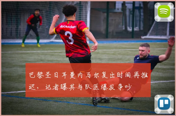巴黎圣日耳曼内马尔复出时间再推迟，记者曝其与队医爆发争吵